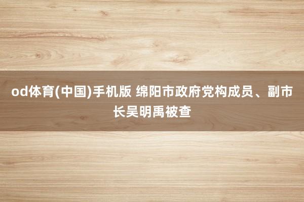 od体育(中国)手机版 绵阳市政府党构成员、副市长吴明禹被查