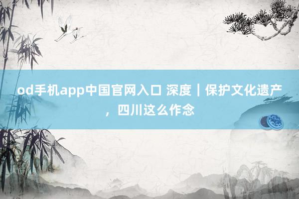 od手机app中国官网入口 深度｜保护文化遗产，四川这么作念