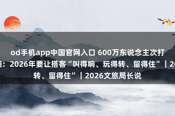 od手机app中国官网入口 600万东说念主次打卡三星堆！德阳：2026年要让搭客“叫得响、玩得转、留得住”｜2026文旅局长说