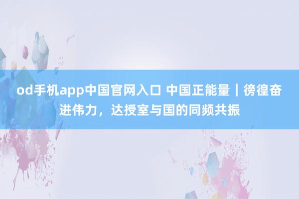 od手机app中国官网入口 中国正能量｜徬徨奋进伟力，达授室与国的同频共振