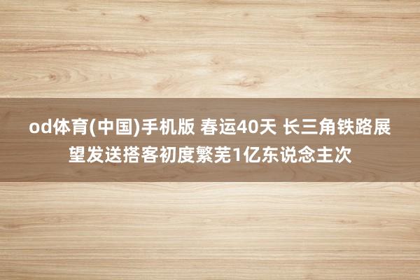 od体育(中国)手机版 春运40天 长三角铁路展望发送搭客初度繁芜1亿东说念主次