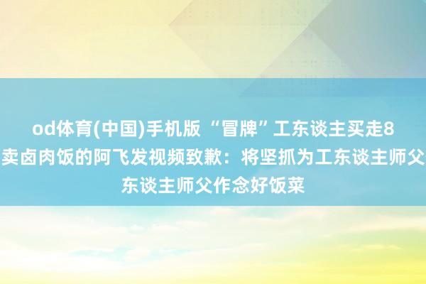 od体育(中国)手机版 “冒牌”工东谈主买走8元工地餐？卖卤肉饭的阿飞发视频致歉：将坚抓为工东谈主师父作念好饭菜
