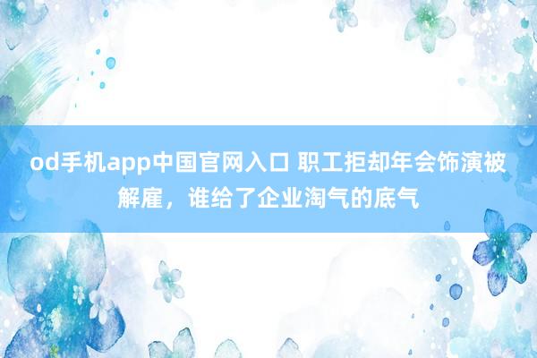 od手机app中国官网入口 职工拒却年会饰演被解雇，谁给了企业淘气的底气