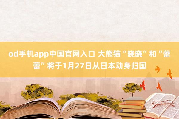 od手机app中国官网入口 大熊猫“晓晓”和“蕾蕾”将于1月27日从日本动身归国