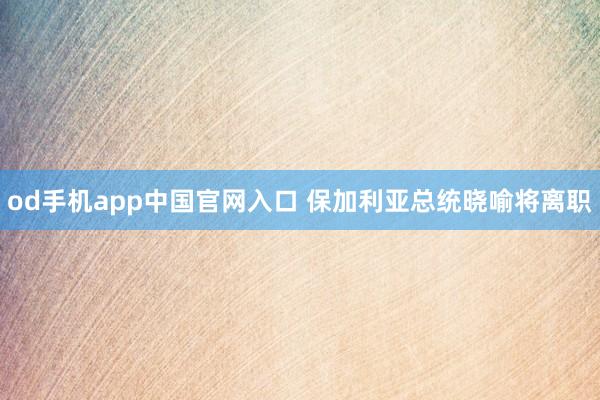 od手机app中国官网入口 保加利亚总统晓喻将离职