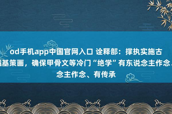 od手机app中国官网入口 诠释部：撑执实施古笔墨学强基策画，确保甲骨文等冷门“绝学”有东说念主作念、有传承