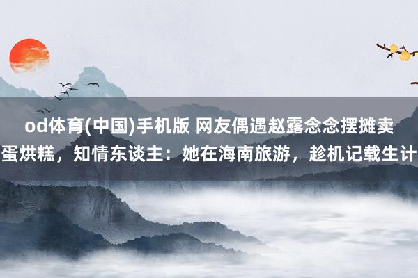 od体育(中国)手机版 网友偶遇赵露念念摆摊卖蛋烘糕，知情东谈主：她在海南旅游，趁机记载生计