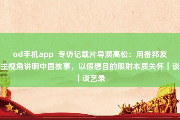 od手机app  专访记载片导演高松：用番邦友东谈主视角讲明中国故事，以假想目的照射本质关怀｜谈艺录