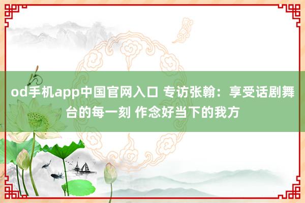 od手机app中国官网入口 专访张翰:享受话剧舞台的每一刻 作念好当下的我方