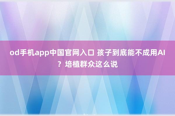 od手机app中国官网入口 孩子到底能不成用AI？培植群众这么说