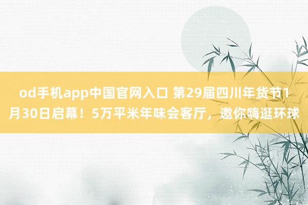 od手机app中国官网入口 第29届四川年货节1月30日启幕！5万平米年味会客厅，邀你嗨逛环球