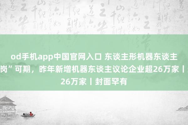 od手机app中国官网入口 东谈主形机器东谈主“毕业上岗”可期，昨年新增机器东谈主议论企业超26万家丨封面罕有