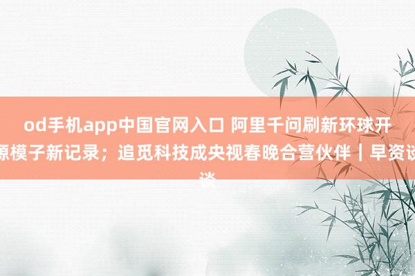 od手机app中国官网入口 阿里千问刷新环球开源模子新记录；追觅科技成央视春晚合营伙伴｜早资谈