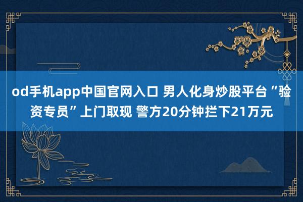 od手机app中国官网入口 男人化身炒股平台“验资专员”上门取现 警方20分钟拦下21万元