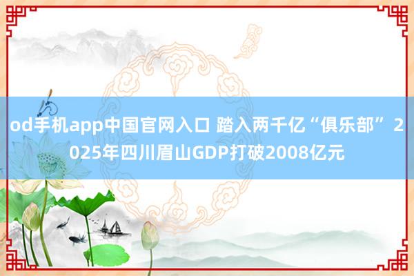od手机app中国官网入口 踏入两千亿“俱乐部” 2025年四川眉山GDP打破2008亿元