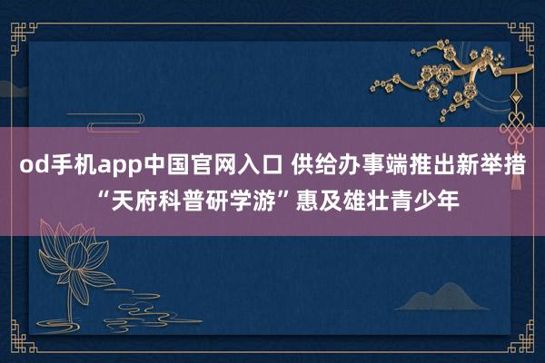 od手机app中国官网入口 供给办事端推出新举措 “天府科普研学游”惠及雄壮青少年