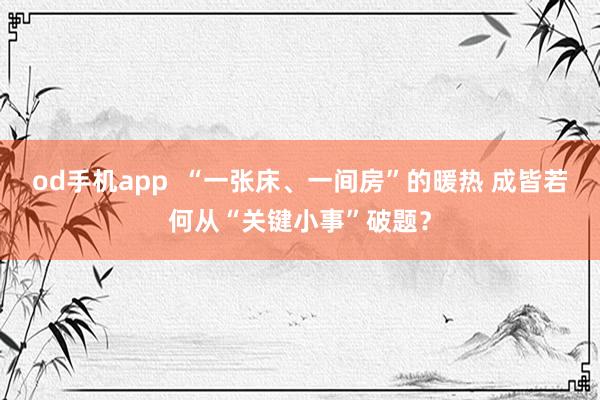 od手机app  “一张床、一间房”的暖热 成皆若何从“关键小事”破题？