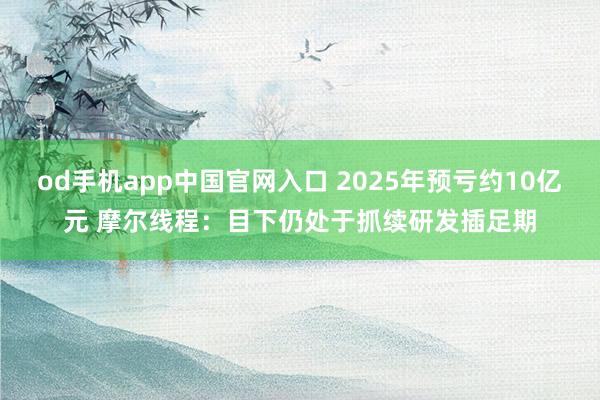 od手机app中国官网入口 2025年预亏约10亿元 摩尔线程：目下仍处于抓续研发插足期