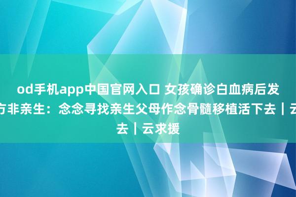 od手机app中国官网入口 女孩确诊白血病后发现我方非亲生：念念寻找亲生父母作念骨髓移植活下去｜云求援