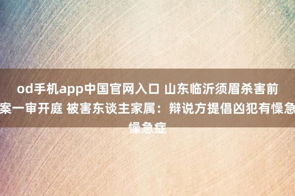 od手机app中国官网入口 山东临沂须眉杀害前妻案一审开庭 被害东谈主家属：辩说方提倡凶犯有懆急症