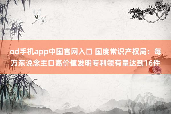od手机app中国官网入口 国度常识产权局：每万东说念主口高价值发明专利领有量达到16件