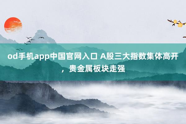 od手机app中国官网入口 A股三大指数集体高开，贵金属板块走强