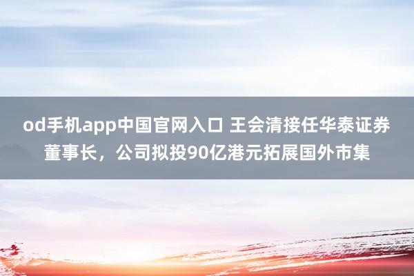 od手机app中国官网入口 王会清接任华泰证券董事长，公司拟投90亿港元拓展国外市集