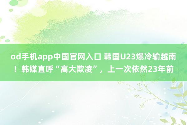od手机app中国官网入口 韩国U23爆冷输越南！韩媒直呼“高大欺凌”，上一次依然23年前