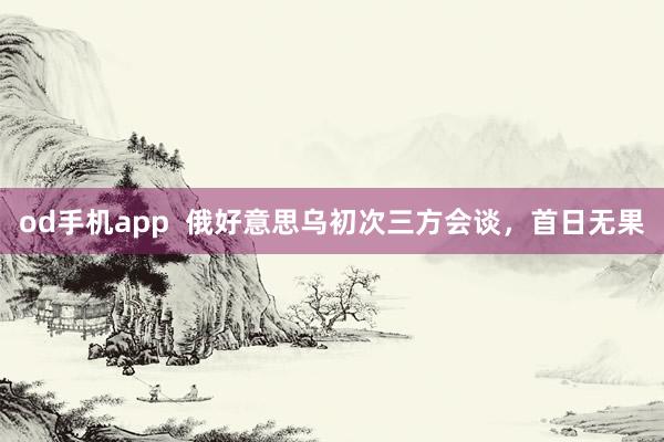 od手机app  俄好意思乌初次三方会谈，首日无果