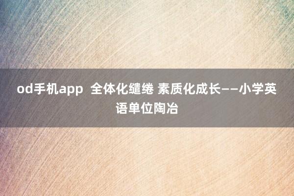od手机app  全体化缱绻 素质化成长——小学英语单位陶冶