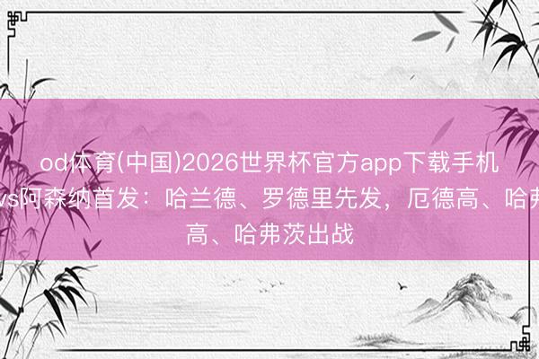 od体育(中国)2026世界杯官方app下载手机版 曼城vs阿森纳首发：哈兰德、罗德里先发，厄德高、哈弗茨出战