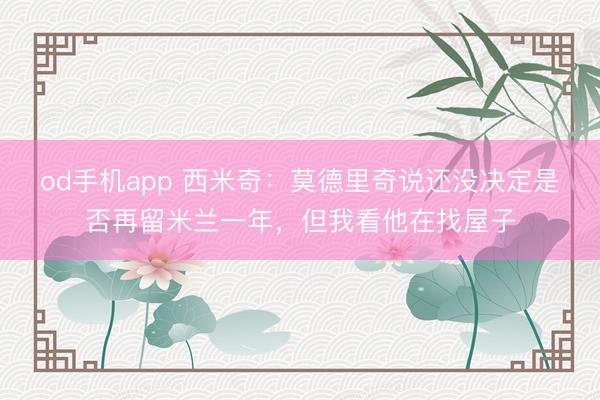 od手机app 西米奇：莫德里奇说还没决定是否再留米兰一年，但我看他在找屋子