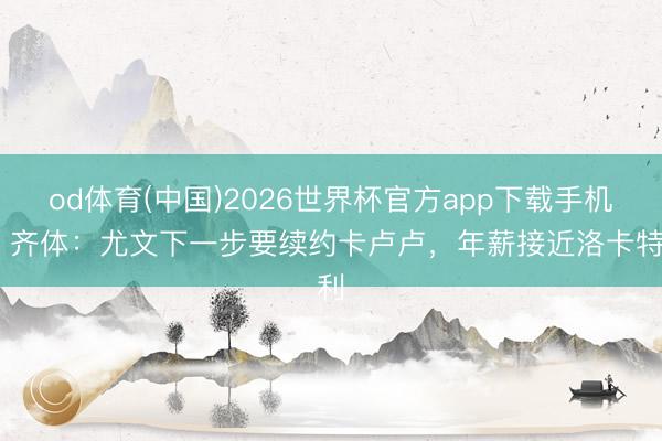 od体育(中国)2026世界杯官方app下载手机版 齐体：尤文下一步要续约卡卢卢，年薪接近洛卡特利