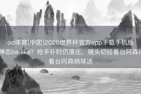 od体育(中国)2026世界杯官方app下载手机版 枪迷神志be like？枪手补时仍落伍，镜头切给看台阿森纳球迷