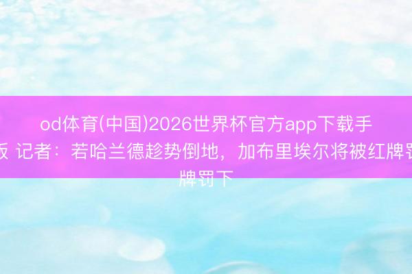 od体育(中国)2026世界杯官方app下载手机版 记者：若哈兰德趁势倒地，加布里埃尔将被红牌罚下