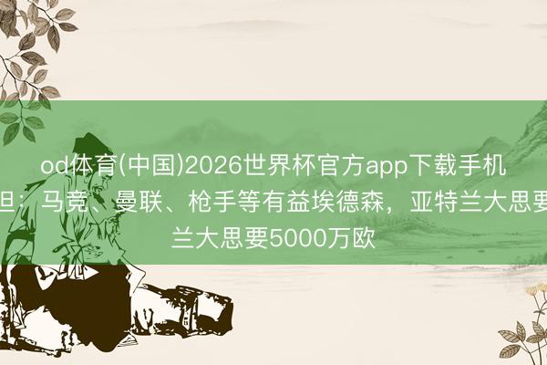 od体育(中国)2026世界杯官方app下载手机版 奥恩斯坦：马竞、曼联、枪手等有益埃德森，亚特兰大思要5000万欧