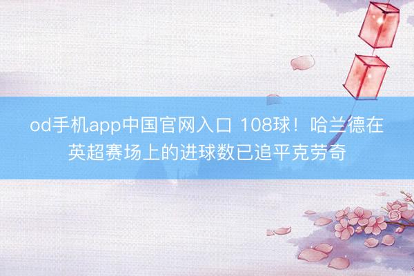 od手机app中国官网入口 108球！哈兰德在英超赛场上的进球数已追平克劳奇