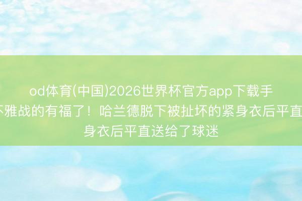 od体育(中国)2026世界杯官方app下载手机版 现场不雅战的有福了！哈兰德脱下被扯坏的紧身衣后平直送给了球迷