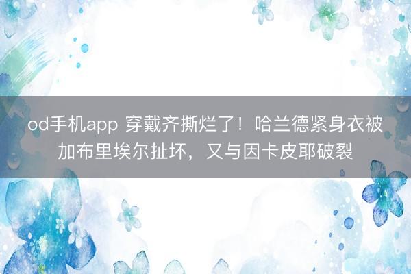 od手机app 穿戴齐撕烂了！哈兰德紧身衣被加布里埃尔扯坏，又与因卡皮耶破裂