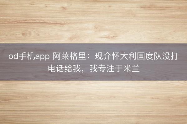 od手机app 阿莱格里：现介怀大利国度队没打电话给我，我专注于米兰