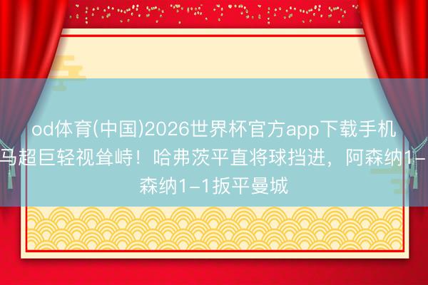 od体育(中国)2026世界杯官方app下载手机版 多纳鲁马超巨轻视耸峙！哈弗茨平直将球挡进，阿森纳1-1扳平曼城
