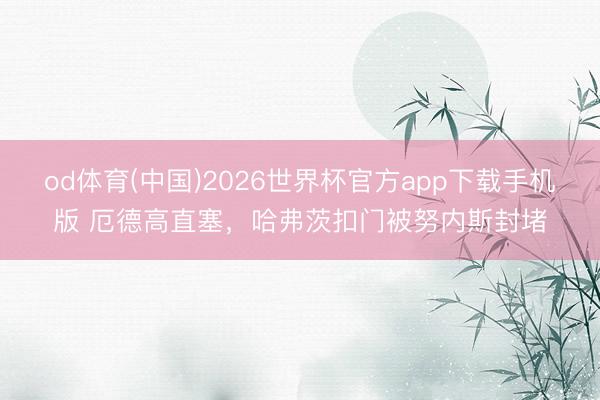 od体育(中国)2026世界杯官方app下载手机版 厄德高直塞，哈弗茨扣门被努内斯封堵