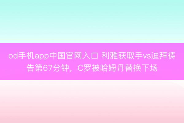 od手机app中国官网入口 利雅获取手vs迪拜祷告第67分钟，C罗被哈姆丹替换下场