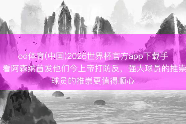 od体育(中国)2026世界杯官方app下载手机版 欧文：看阿森纳首发他们今上帝打防反，强大球员的推崇更值得顺心