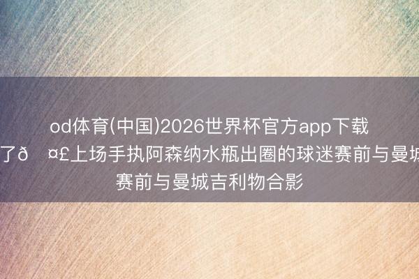 od体育(中国)2026世界杯官方app下载手机版 又来了🤣上场手执阿森纳水瓶出圈的球迷赛前与曼城吉利物合影