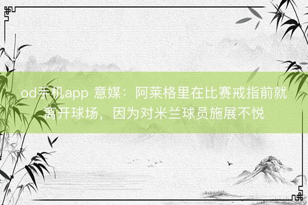 od手机app 意媒：阿莱格里在比赛戒指前就离开球场，因为对米兰球员施展不悦