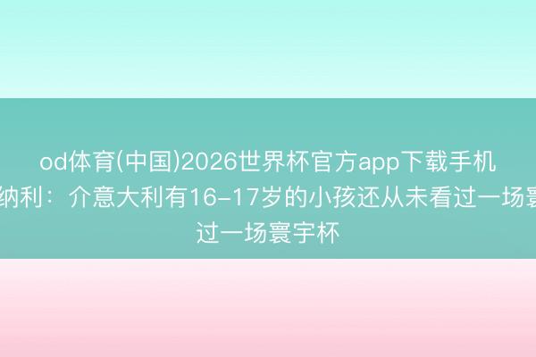 od体育(中国)2026世界杯官方app下载手机版 托纳利：介意大利有16-17岁的小孩还从未看过一场寰宇杯