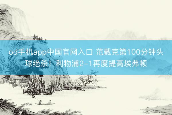 od手机app中国官网入口 范戴克第100分钟头球绝杀！利物浦2-1再度提高埃弗顿
