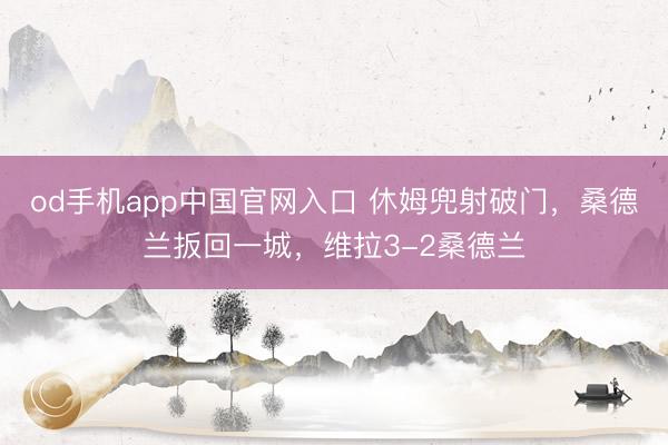 od手机app中国官网入口 休姆兜射破门，桑德兰扳回一城，维拉3-2桑德兰