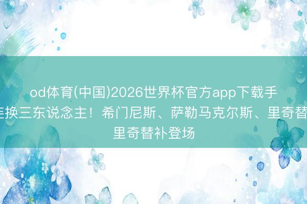 od体育(中国)2026世界杯官方app下载手机版 连换三东说念主！希门尼斯、萨勒马克尔斯、里奇替补登场